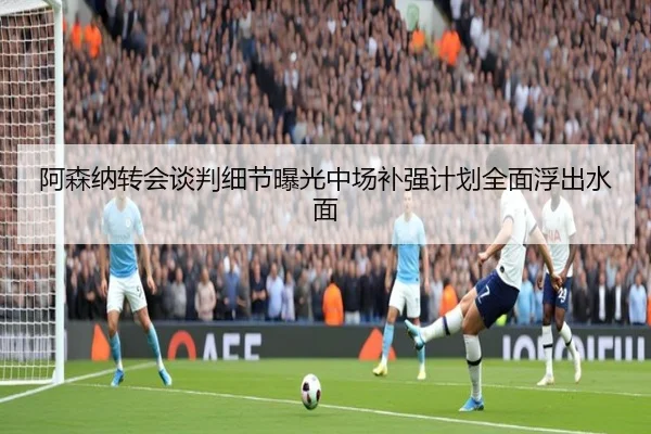 阿森纳转会谈判细节曝光中场补强计划全面浮出水面